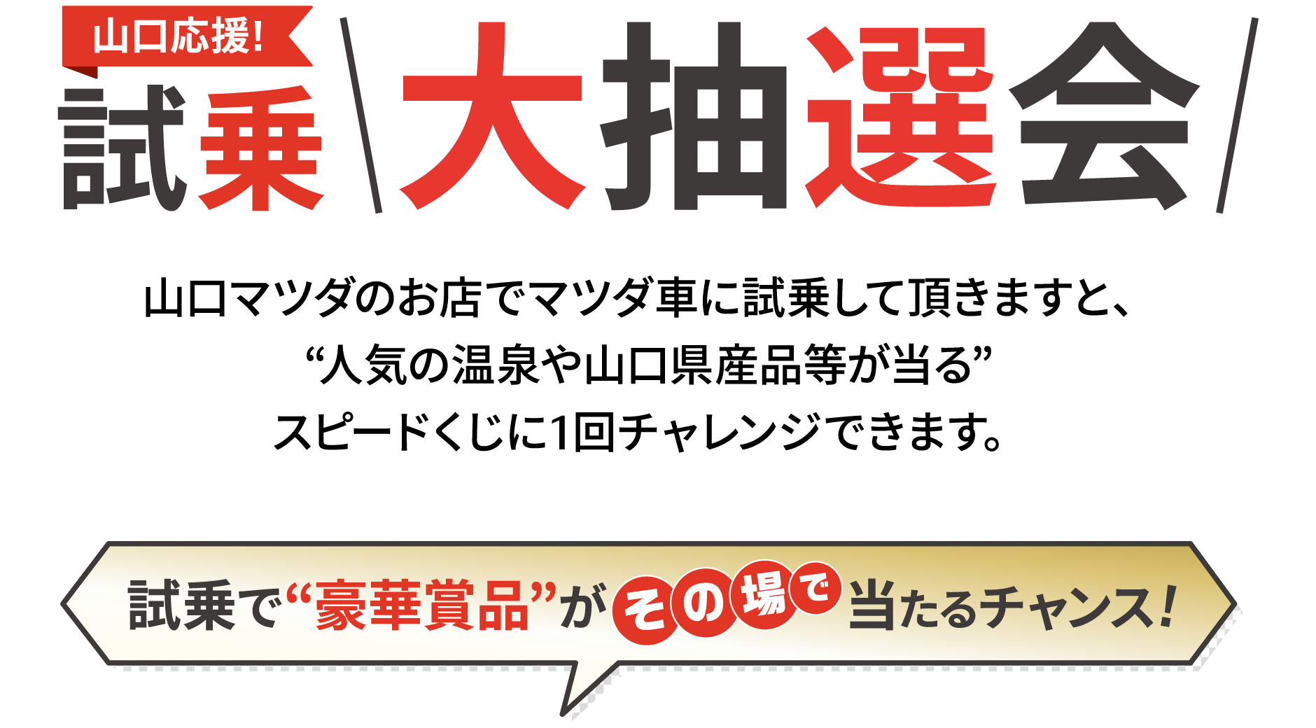 山口応援!試乗大抽選会 山口マツダのお店でマツダ車に試乗して頂きますと、“人気の温泉や山口県産品等が当る”スピードくじに1回チャレンジできます。試乗で“豪華賞品”がその場で当たるチャンス!