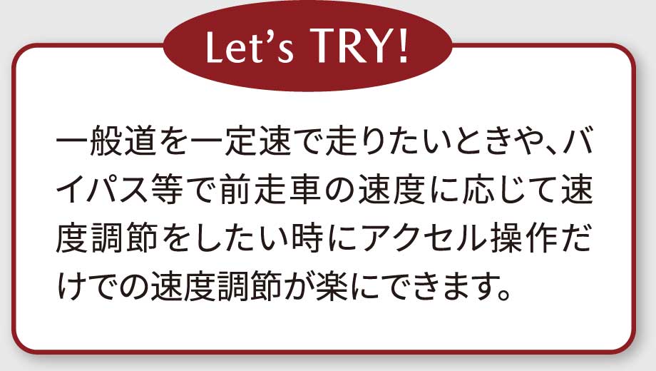 Let’s TRY!一般道を一定速で走りたいときや、バイパス等で前走車の速度に応じて速度調節をしたい時にアクセル操作だけでの速度調節が楽にできます。