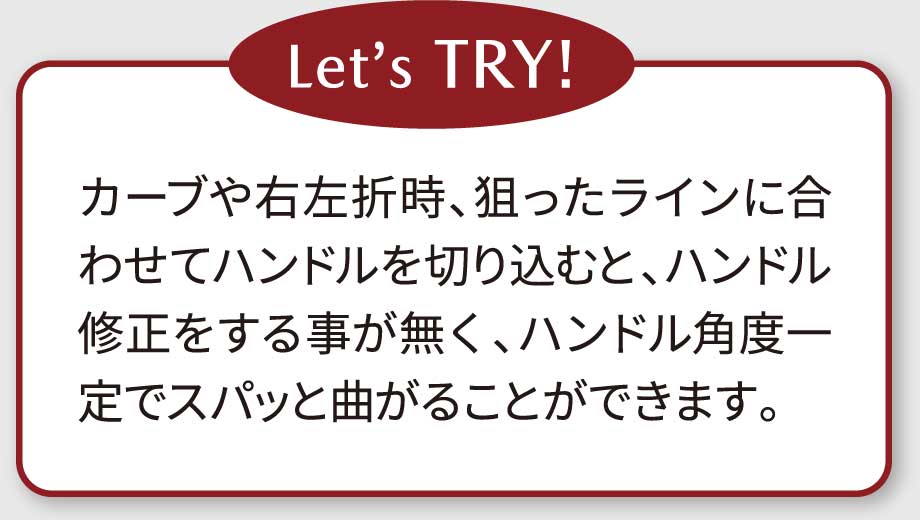 Let’s TRY!カーブや右左折時、狙ったラインに合わせてハンドルを切り込むと、ハンドル修正をする事が無く、ハンドル角度一定でスパッと曲がることができます。