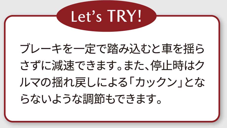 Let’s TRY!ブレーキを一定で踏み込むと車を揺らさずに減速できます。また、停止時はクルマの揺れ戻しによる「カックン」とならないような調節もできます。