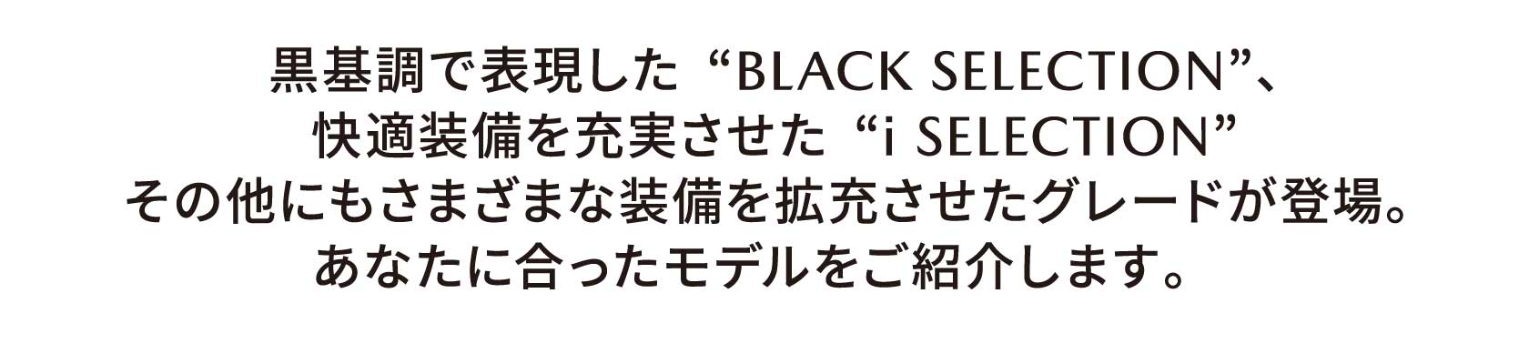 黒基調で表現した“BLACK SELECTION”、快適装備を充実させた“i SELECTION”その他にもさまざまな装備を拡充させたグレードが登場。 あなたに合ったモデルをご紹介します。