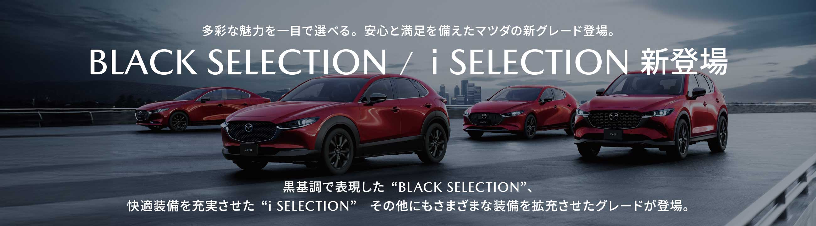 多彩な魅力を一目で選べる。安心と満足を備えたマツダの新グレード登場。BLACK SELECTION /  i SELECTION 新登場 黒基調で表現した“BLACK SELECTION”、快適装備を充実させた“i SELECTION”　その他にもさまざまな装備を拡充させたグレードが登場。