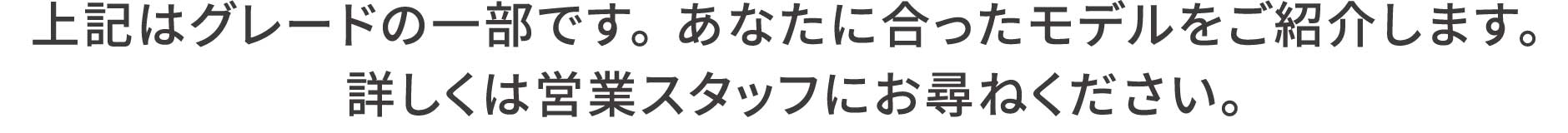 上記はグレードの一部です。 あなたに合ったモデルをご紹介します。 詳しくは営業スタッフにお尋ねください。